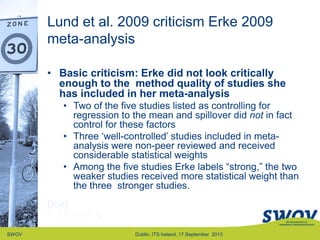 Lund et al. 2009 criticism Erke 2009
meta-analysis
SWOV Dublin, ITS Ireland, 17 September 2013
• Basic criticism: Erke did not look critically
enough to the method quality of studies she
has included in her meta-analysis
• Two of the five studies listed as controlling for
regression to the mean and spillover did not in fact
control for these factors
• Three „well-controlled‟ studies included in meta-
analysis were non-peer reviewed and received
considerable statistical weights
• Among the five studies Erke labels “strong,” the two
weaker studies received more statistical weight than
the three stronger studies.
Doel
• Uitvoering
 