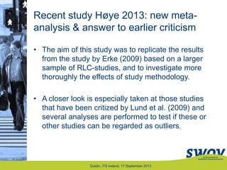 Recent study Høye 2013: new meta-
analysis & answer to earlier criticism
• The aim of this study was to replicate the results
from the study by Erke (2009) based on a larger
sample of RLC-studies, and to investigate more
thoroughly the effects of study methodology.
• A closer look is especially taken at those studies
that have been critized by Lund et al. (2009) and
several analyses are performed to test if these or
other studies can be regarded as outliers.
Dublin, ITS Ireland, 17 September 2013
 