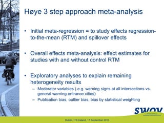 Høye 3 step approach meta-analysis
• Initial meta-regression = to study effects regression-
to-the-mean (RTM) and spillover effects
• Overall effects meta-analysis: effect estimates for
studies with and without control RTM
• Exploratory analyses to explain remaining
heterogeneity results
– Moderator variables (.e.g. warning signs at all intersections vs.
general warning entrance cities)
– Publication bias, outlier bias, bias by statistical weighting
Dublin, ITS Ireland, 17 September 2013
 