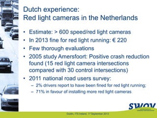 Dutch experience:
Red light cameras in the Netherlands
• Estimate: > 600 speed/red light cameras
• In 2013 fine for red light running: € 220
• Few thorough evaluations
• 2005 study Amersfoort: Positive crash reduction
found (15 red light camera intersections
compared with 30 control intersections)
• 2011 national road users survey:
– 2% drivers report to have been fined for red light running;
– 71% in favour of installing more red light cameras
Dublin, ITS Ireland, 17 September 2013
 