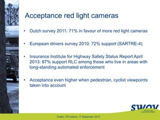 Acceptance red light cameras
Dublin, ITS Ireland, 17 September 2013
• Dutch survey 2011: 71% in favour of more red light cameras
• European drivers survey 2010: 72% support (SARTRE-4)
• Insurance Institute for Highway Safety Status Report April
2013: 87% support RLC among those who live in areas with
long-standing automated enforcement
• Acceptance even higher when pedestrian, cyclist viewpoints
taken into account
 