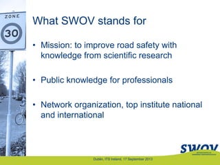 What SWOV stands for
• Mission: to improve road safety with
knowledge from scientific research
• Public knowledge for professionals
• Network organization, top institute national
and international
Dublin, ITS Ireland, 17 September 2013
 