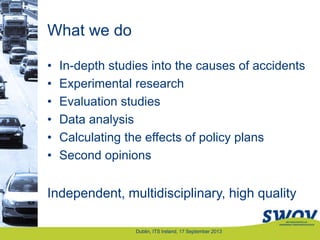 What we do
• In-depth studies into the causes of accidents
• Experimental research
• Evaluation studies
• Data analysis
• Calculating the effects of policy plans
• Second opinions
Independent, multidisciplinary, high quality
Dublin, ITS Ireland, 17 September 2013
 