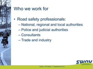Who we work for
• Road safety professionals:
– National, regional and local authorities
– Police and judicial authorities
– Consultants
– Trade and industry
Dublin, ITS Ireland, 17 September 2013
 