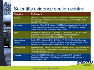 Scientific evidence section control
Country Reference
Austria Stefan, C. (2006) Section control – automatic speed enforcement in the
Kaisermühlen tunnel (Vienna, A22 Motorway). Austrian Road Safety
Board (KvF), Vienna
Australia Lynch, M., White, M. & Napier, R. (2011). Investigation into the use of
point-to-point speed cameras December 2011. NZ Transport Agency
research report 465, Wellington, New Zealand.
Italy Montella, A., Persaud, B., D'Apuzzo, M., & Imbriani, L. (2012). Safety
evaluation of automated section speed enforcement system.
Transportation Research Record, (2281), pp. 16-25.
International
review
Soole, D.W., Watson, B.C., & Fleiter, J.F. (2013). Effects of average
speed enforcement on speed compliance and crashes: A review of the
literature. Accident Analysis and Prevention, 45, 46-56.
Netherlands Rijkswaterstaat Directie Zuid-Holland, Afdeling VIV (2003). Evaluatie 80
km/uur maatregel A13 Overschie. Doorstroming en verkeersveiligheid.
Rijkswaterstaat, Den Haag.
Norway Ragnøy, A. (2011).Automatic section speed control. Results of
Evaluation. Norwegian Public Roads Administration, Directorate of
Public Roads, Oslo.
Dublin, ITS Ireland, 17 September 2013
 