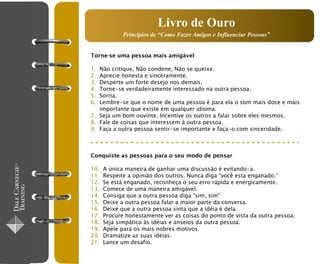 Livro de Ouro
             Princípios de “Como Fazer Amigos e Influenciar Pessoas”


Torne-se uma pessoa mais amigável

1. Não critique, Não condene, Não se queixe.
2. Aprecie honesta e sinceramente.
3. Desperte um forte desejo nos demais.
4. Torne-se verdadeiramente interessado na outra pessoa.
5. Sorria.
6. Lembre-se que o nome de uma pessoa é para ela o som mais doce e mais
   importante que existe em qualquer idioma.
7. Seja um bom ouvinte. Incentive os outros a falar sobre eles mesmos.
8. Fale de coisas que interessem à outra pessoa.
9. Faça a outra pessoa sentir-se importante e faça-o com sinceridade.



Conquiste as pessoas para o seu modo de pensar

10.   A única maneira de ganhar uma discussão é evitando-a.
11.   Respeite a opinião dos outros. Nunca diga “você esta enganado.”
12.   Se está enganado, reconheça o seu erro rápida e energicamente.
13.   Comece de uma maneira amigável.
14.   Consiga que a outra pessoa diga “sim, sim”
15.   Deixe a outra pessoa falar a maior parte da conversa.
16.   Deixe que a outra pessoa sinta que a idéia é dela.
17.   Procure honestamente ver as coisas do ponto de vista da outra pessoa.
18.   Seja simpático às idéias e anseios da outra pessoa.
19.   Apele para os mais nobres motivos.
20.   Dramatize as suas idéias.
21.   Lance um desafio.
 