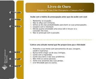 Livro de Ouro
        Princípios de “Como Evitar Preocupações e Começar a Viver”


Acabe com o habito da preocupação antes que ela acabe com você

1. Mantenha-se ocupado.
2. Não se aflija com ninharias.
3. Utilize as leis das probabilidades para banir as suas preocupações.
4. Coopere com o inevitável.
5. Decida quanta ansiedade uma coisa vale e recuse-se a
   conceder-lhe mais.
6. Não se preocupe com o passado.




Cultive uma atitude mental que lhe proporcione paz e felicidade

1. Preencha a sua mente com pensamentos de paz, coragem,
   saúde e esperança.
2. Nunca tente vingar-se de seus inimigos.
3. Conte com a ingratidão.
4. Conte seus bens e não seus problemas.
5. Não imite as outras pessoas.
6. Tente tirar proveitos das suas perdas.
7. Crie felicidade para os outros.
 