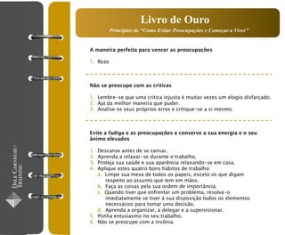 Livro de Ouro
          Princípios de “Como Evitar Preocupações e Começar a Viver”


A maneira perfeita para vencer as preocupações

1. Reze



Não se preocupe com as criticas

1. Lembre-se que uma critica injusta é muitas vezes um elogio disfarçado.
2. Aja da melhor maneira que puder.
3. Analise os seus próprios erros e critique-se a si mesmo.



Evite a fadiga e as preocupações e conserve a sua energia e o seu
ânimo elevados

1. Descanse antes de se cansar.
2. Aprenda a relaxar-se durante o trabalho.
3. Proteja sua saúde e sua aparência relaxando-se em casa.
4. Aplique estes quatro bons hábitos de trabalho:
   a. Limpe sua mesa de todos os papeis, exceto os que digam
      respeito ao assunto que tem em mãos.
   b. Faça as coisas pela sua ordem de importância.
   c. Quando tiver que enfrentar um problema, resolva-o
      imediatamente se tiver à sua disposição todos os elementos
      necessários para tomar uma decisão.
   d. Aprenda a organizar, a delegar e a supervisionar.
5. Ponha entusiasmo no seu trabalho.
6. Não se preocupe com a insônia.
 