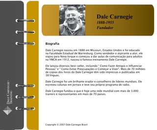 Dale Carnegie
                                        1888-1955
                                        Fundador


Biografia

Dale Carnegie nasceu em 1888 em Missouri, Estados Unidos e foi educado
na Faculdade Estadual de Warresburg. Como vendedor e aspirante a ator, ele
viajou para Nova Iorque e começou a dar aulas de comunicação para adultos
na YMCA em 1912, nasceu o famoso treinamento Dale Carnegie.

Ele lançou diversos best-seller, incluindo “ Como Fazer Amigos e Influenciar
Pessoas” e “ Como Evitar Preocupações e Começar a Viver”. Mais de 70 milhões
de copias dos livros do Dale Carnegie têm sido impressas e publicadas em
38 línguas.

Dale Carnegie foi um brilhante orador e conselheiro de líderes mundiais. Ele
escreveu colunas em jornais e teve seu próprio programa de radio.

Dale Carnegie fundou o que é hoje uma rede mundial com mais de 3.000
trainers e representantes em mais de 70 paises.




Copyright © 2007 Dale Carnegie Brasil
 
