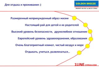 GOLDEN BREEZE
Для отдыха и проживания :)
                                                   PROPERTY ON THE 1st LINE OF CYPRUS




    Размеренный непринужденный образ жизни

              Настоящий рай для детей и их родителей

    Высокий уровень безопасности, дружелюбное отношение

         Европейский уровень здравоохранения, образования

       Очень благоприятный климат, чистый воздух и море

              Отдыхать, учиться, развлекаться...



                                                   1LINE CYPRUS.COM
 