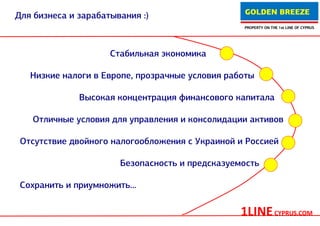 GOLDEN BREEZE
Для бизнеса и зарабатывания :)
                                                 PROPERTY ON THE 1st LINE OF CYPRUS




                     Стабильная экономика

   Низкие налоги в Европе, прозрачные условия работы

              Высокая концентрация финансового капитала

   Отличные условия для управления и консолидации активов

 Отсутствие двойного налогообложения с Украиной и Россией

                       Безопасность и предсказуемость

 Сохранить и приумножить...


                                                 1LINE CYPRUS.COM
 
