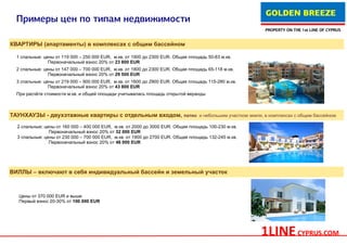 GOLDEN BREEZE
 Примеры цен по типам недвижимости
                                                                                                              PROPERTY ON THE 1st LINE OF CYPRUS


КВАРТИРЫ (апартаменты) в комплексах с общим бассейном

  1 спальные: цены от 119 000 – 250 000 EUR, м.кв. от 1900 до 2300 EUR. Общая площадь 50-83 м.кв.
                Первоначальный взнос 20% от 23 800 EUR
  2 спальные: цены от 147 000 – 700 000 EUR, м.кв. от 1800 до 2300 EUR. Общая площадь 65-118 м.кв.
                Первоначальный взнос 20% от 29 500 EUR
  3 спальные: цены от 219 000 – 900 000 EUR, м.кв. от 1600 до 2900 EUR. Общая площадь 115-280 м.кв.
                Первоначальный взнос 20% от 43 800 EUR
  При расчёте стоимости м.кв. и общей площади учитывалась площадь открытой веранды



ТАУНХАУЗЫ - двухэтажные квартиры с отдельным входом, патио                        и небольшим участком земли, в комплексах с общим бассейном

  2 спальные: цены от 160 000 – 400 000 EUR, м.кв. от 2000 до 3000 EUR. Общая площадь 100-230 м.кв.
                Первоначальный взнос 20% от 32 000 EUR
  3 спальные: цены от 230 000 – 700 000 EUR, м.кв. от 1900 до 2700 EUR. Общая площадь 132-245 м.кв.
                Первоначальный взнос 20% от 46 000 EUR




ВИЛЛЫ – включают в себя индивидуальный бассейн и земельный участок



   Цены от 370 000 EUR и выше
   Первый взнос 20-30% от 100 000 EUR




                                                                                                            1LINE CYPRUS.COM
 