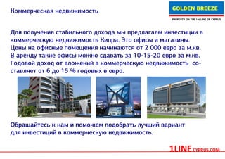 GOLDEN BREEZE
Коммерческая недвижимость
                                                  PROPERTY ON THE 1st LINE OF CYPRUS




Для получения стабильного дохода мы предлагаем инвестиции в
коммерческую недвижимость Кипра. Это офисы и магазины.
Цены на офисные помещения начинаются от 2 000 евро за м.кв.
В аренду такие офисы можно сдавать за 10-15-20 евро за м.кв.
Годовой доход от вложений в коммерческую недвижимость со-
ставляет от 6 до 15 % годовых в евро.




Обращайтесь к нам и поможем подобрать лучший вариант
для инвестиций в коммерческую недвижимость.

                                                 1LINE CYPRUS.COM
 
