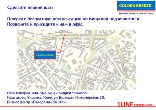 GOLDEN BREEZE
Сделайте первый шаг:
                                                        PROPERTY ON THE 1st LINE OF CYPRUS


Получите бесплатную консультацию по Кипрской недвижимости.
Позвоните и приходите к нам в офис:




               GOLDEN BREEZE




Наш телефон: 044–362-42-42 Андрей Чимисов
Наш адрес: Украина, Киев, ул. Большая Житомирская 20,
Бизнес Центр «Панорама» 5й этаж
                                                        1LINE CYPRUS.COM
 