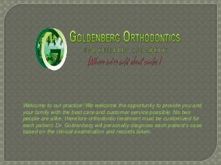 Welcome to our practice! We welcome the opportunity to provide you and
your family with the best care and customer service possible. No two
people are alike; therefore orthodontic treatment must be customized for
each patient. Dr. Goldenberg will personally diagnose each patient’s case
based on the clinical examination and records taken.
 