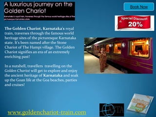 Book Now The Golden Chariot, Karnataka's royal train, traverses through the famous world heritage sites of the picturesque Karnataka state. It's been named after the Stone Chariot of The Hampi village. The Golden Chariot signifies an era of an extremely enriching past!In a nutshell, travellers  travelling on the Golden Chariot will get to explore and enjoy the ancient heritage of Karnataka and soak up the Goan life at the Goa beaches, parties and cruises! www.goldenchariot-train.com 