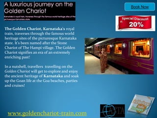 Book Now




The Golden Chariot, Karnataka's royal
train, traverses through the famous world
heritage sites of the picturesque Karnataka
state. It's been named after the Stone
Chariot of The Hampi village. The Golden
Chariot signifies an era of an extremely
enriching past!

In a nutshell, travellers travelling on the
Golden Chariot will get to explore and enjoy
the ancient heritage of Karnataka and soak
up the Goan life at the Goa beaches, parties
and cruises!




 www.goldenchariot-train.com
 