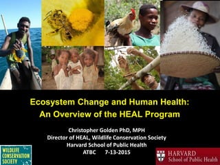 Christopher Golden PhD, MPH
Director of HEAL, Wildlife Conservation Society
Harvard School of Public Health
ATBC 7-13-2015
Ecosystem Change and Human Health:
An Overview of the HEAL Program
 