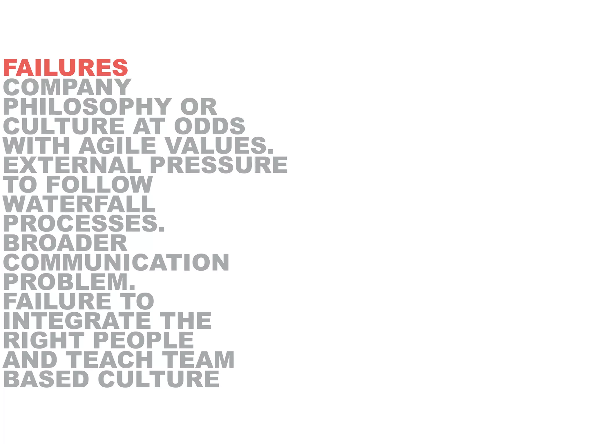FAILURES
COMPANY
PHILOSOPHY OR
CULTURE AT ODDS
WITH AGILE VALUES.
EXTERNAL PRESSURE
TO FOLLOW
WATERFALL
PROCESSES.
BROADER
COMMUNICATION
PROBLEM.
FAILURE TO
INTEGRATE THE
RIGHT PEOPLE
AND TEACH TEAM
BASED CULTURE
 
