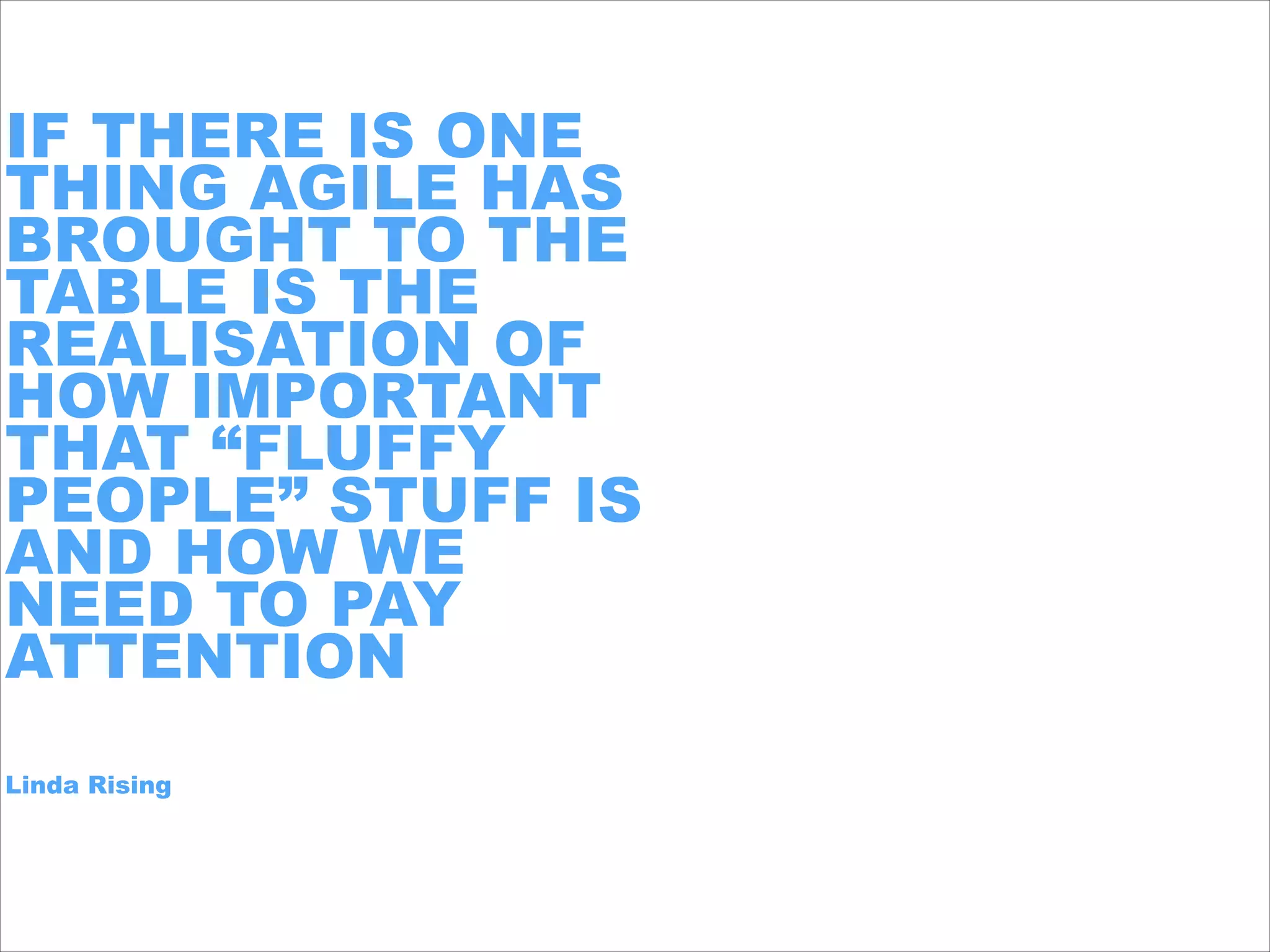 IF THERE IS ONE
THING AGILE HAS
BROUGHT TO THE
TABLE IS THE
REALISATION OF
HOW IMPORTANT
THAT “FLUFFY
PEOPLE” STUFF IS
AND HOW WE
NEED TO PAY
ATTENTION
!
!Linda Rising
 