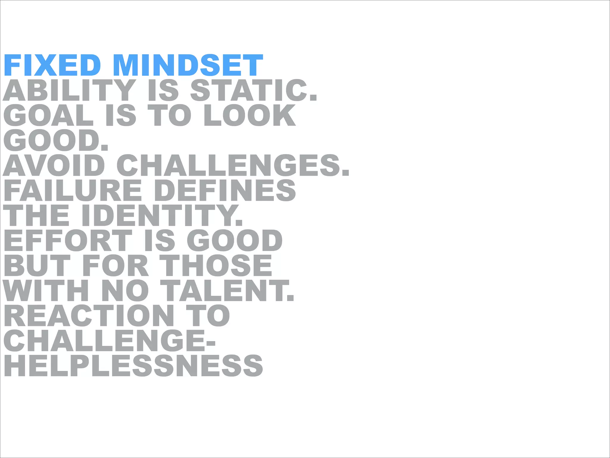 FIXED MINDSET
ABILITY IS STATIC.
GOAL IS TO LOOK
GOOD.
AVOID CHALLENGES.
FAILURE DEFINES
THE IDENTITY.
EFFORT IS GOOD
BUT FOR THOSE
WITH NO TALENT.
REACTION TO
CHALLENGE-
HELPLESSNESS
 