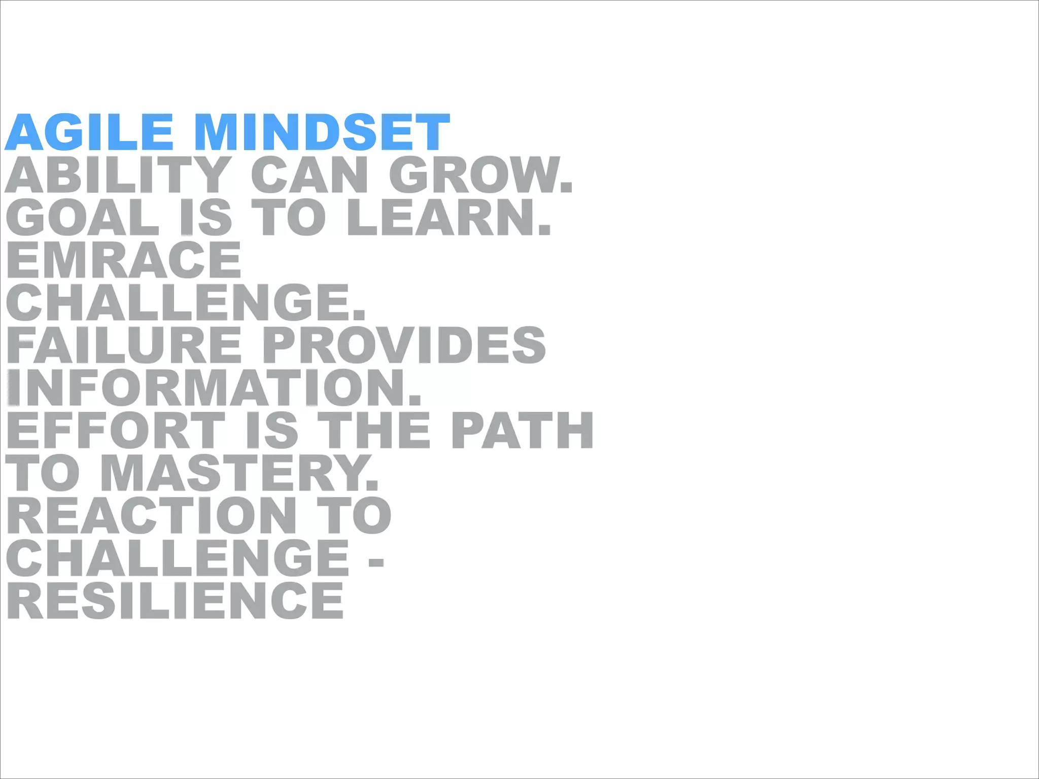 AGILE MINDSET
ABILITY CAN GROW.
GOAL IS TO LEARN.
EMRACE
CHALLENGE.
FAILURE PROVIDES
INFORMATION.
EFFORT IS THE PATH
TO MASTERY.
REACTION TO
CHALLENGE -
RESILIENCE
 