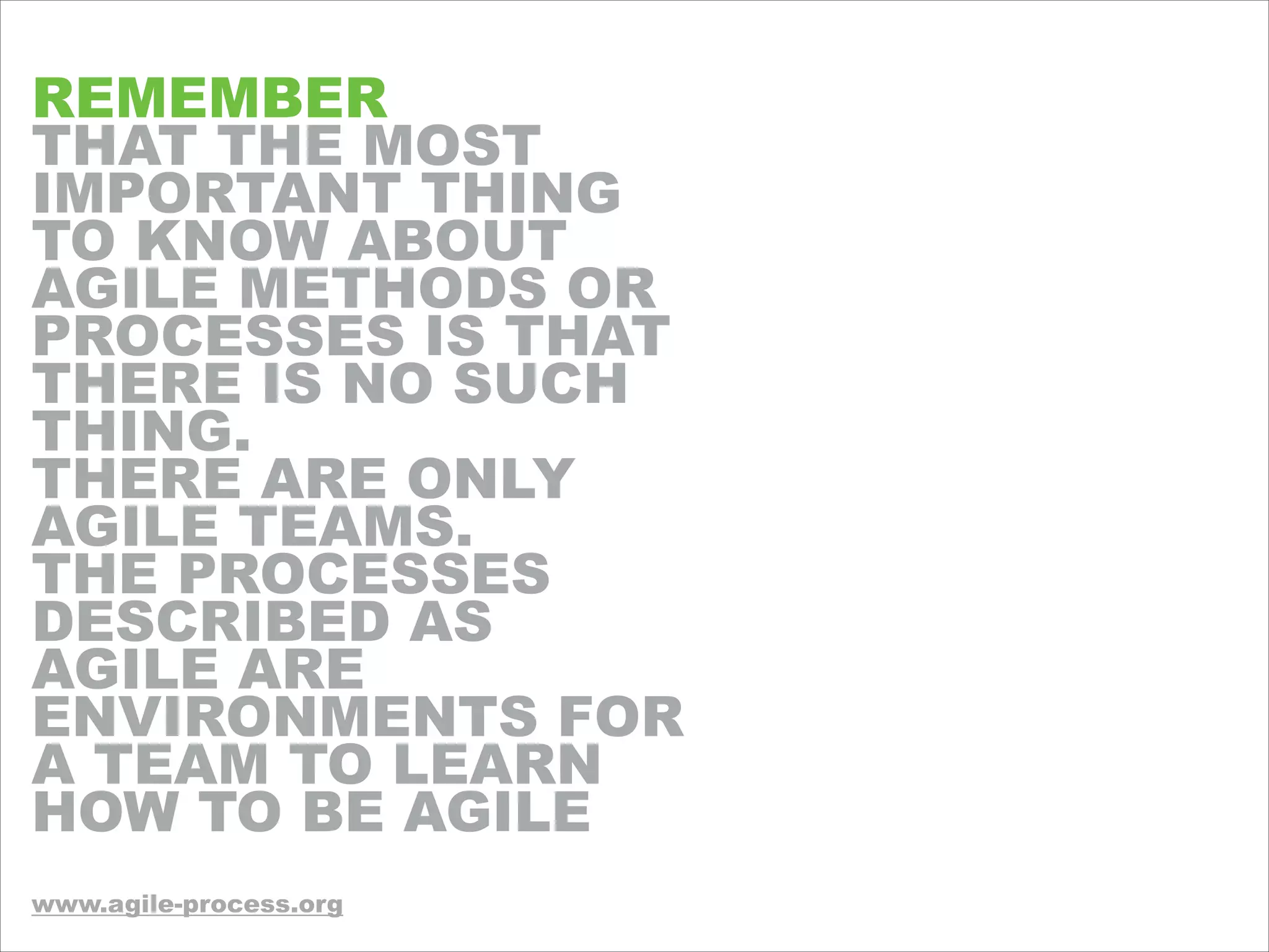 REMEMBER
THAT THE MOST
IMPORTANT THING
TO KNOW ABOUT
AGILE METHODS OR
PROCESSES IS THAT
THERE IS NO SUCH
THING.
THERE ARE ONLY
AGILE TEAMS.
THE PROCESSES
DESCRIBED AS
AGILE ARE
ENVIRONMENTS FOR
A TEAM TO LEARN
HOW TO BE AGILE
!!!
www.agile-process.org
 