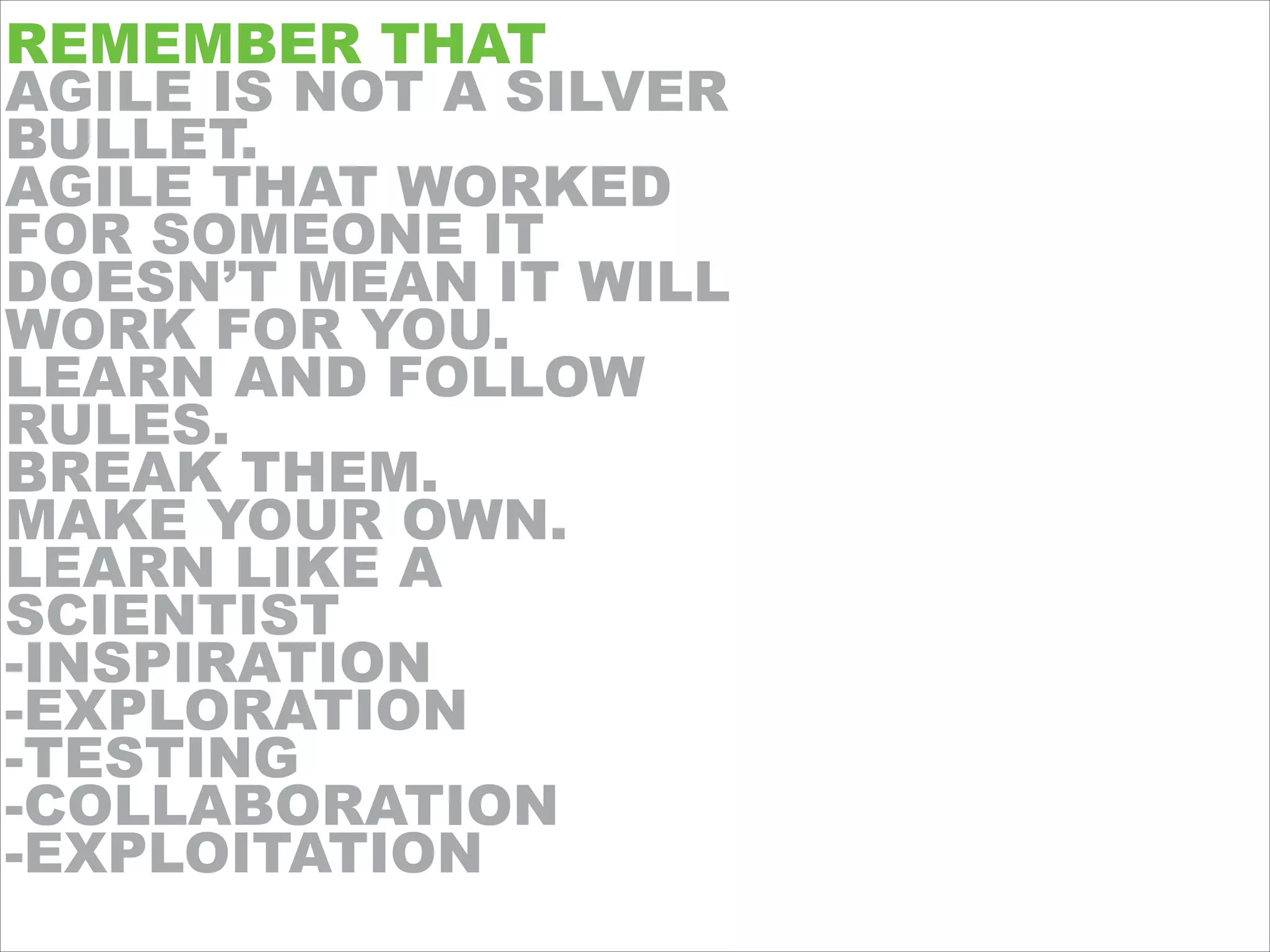 REMEMBER THAT
AGILE IS NOT A SILVER
BULLET.
AGILE THAT WORKED
FOR SOMEONE IT
DOESN’T MEAN IT WILL
WORK FOR YOU.
LEARN AND FOLLOW
RULES.
BREAK THEM.
MAKE YOUR OWN.
LEARN LIKE A
SCIENTIST
-INSPIRATION
-EXPLORATION
-TESTING
-COLLABORATION
-EXPLOITATION
 