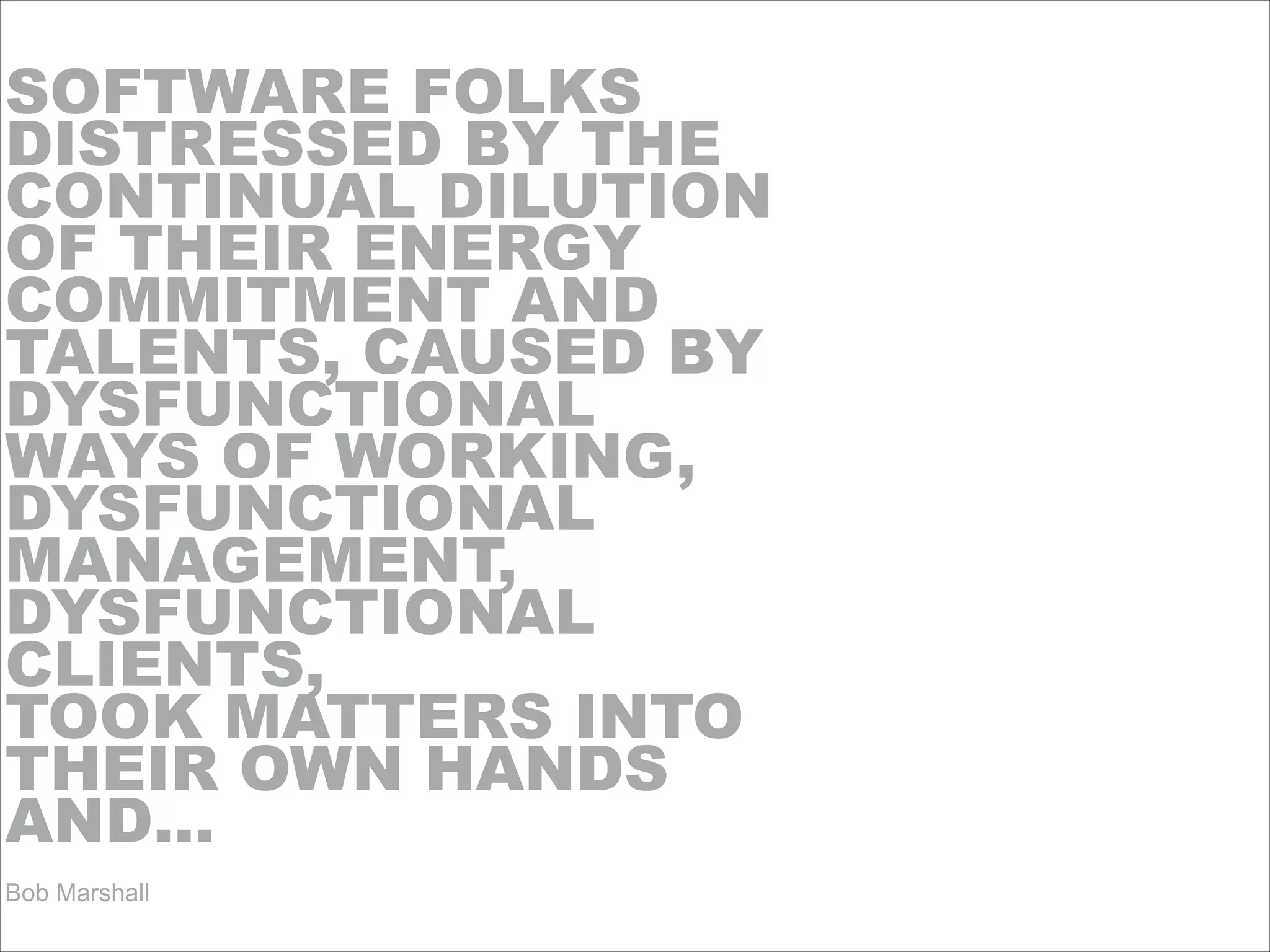 SOFTWARE FOLKS
DISTRESSED BY THE
CONTINUAL DILUTION
OF THEIR ENERGY
COMMITMENT AND
TALENTS, CAUSED BY
DYSFUNCTIONAL
WAYS OF WORKING,
DYSFUNCTIONAL
MANAGEMENT,
DYSFUNCTIONAL
CLIENTS,
TOOK MATTERS INTO
THEIR OWN HANDS
AND…!!!!!
Bob Marshall
 