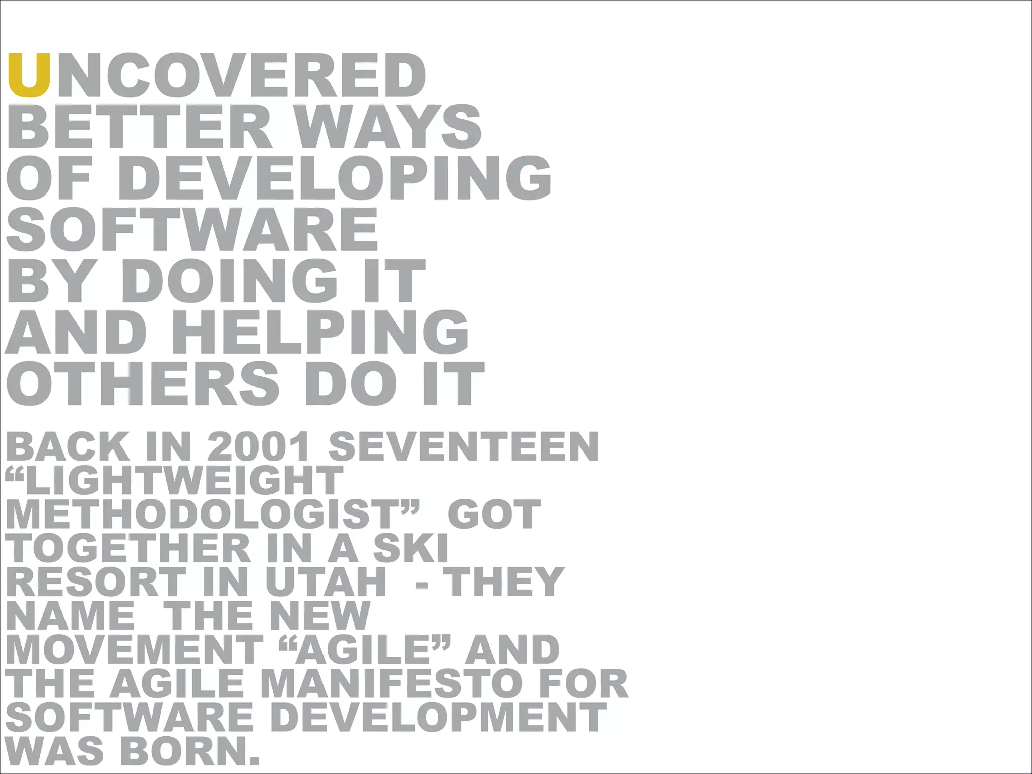 !
BACK IN 2001 SEVENTEEN
“LIGHTWEIGHT
METHODOLOGIST” GOT
TOGETHER IN A SKI
RESORT IN UTAH - THEY
NAME THE NEW
MOVEMENT “AGILE” AND
THE AGILE MANIFESTO FOR
SOFTWARE DEVELOPMENT
WAS BORN.
UNCOVERED
BETTER WAYS
OF DEVELOPING
SOFTWARE
BY DOING IT
AND HELPING
OTHERS DO IT
 