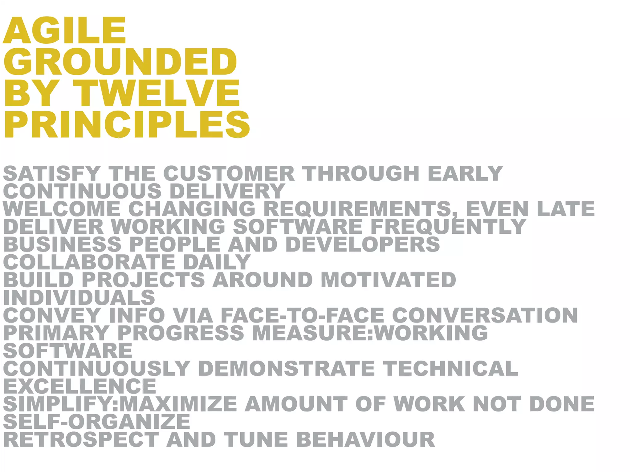 SATISFY THE CUSTOMER THROUGH EARLY
CONTINUOUS DELIVERY
WELCOME CHANGING REQUIREMENTS, EVEN LATE
DELIVER WORKING SOFTWARE FREQUENTLY
BUSINESS PEOPLE AND DEVELOPERS
COLLABORATE DAILY
BUILD PROJECTS AROUND MOTIVATED
INDIVIDUALS
CONVEY INFO VIA FACE-TO-FACE CONVERSATION
PRIMARY PROGRESS MEASURE:WORKING
SOFTWARE
CONTINUOUSLY DEMONSTRATE TECHNICAL
EXCELLENCE
SIMPLIFY:MAXIMIZE AMOUNT OF WORK NOT DONE
SELF-ORGANIZE
RETROSPECT AND TUNE BEHAVIOUR
AGILE
GROUNDED
BY TWELVE
PRINCIPLES
 
