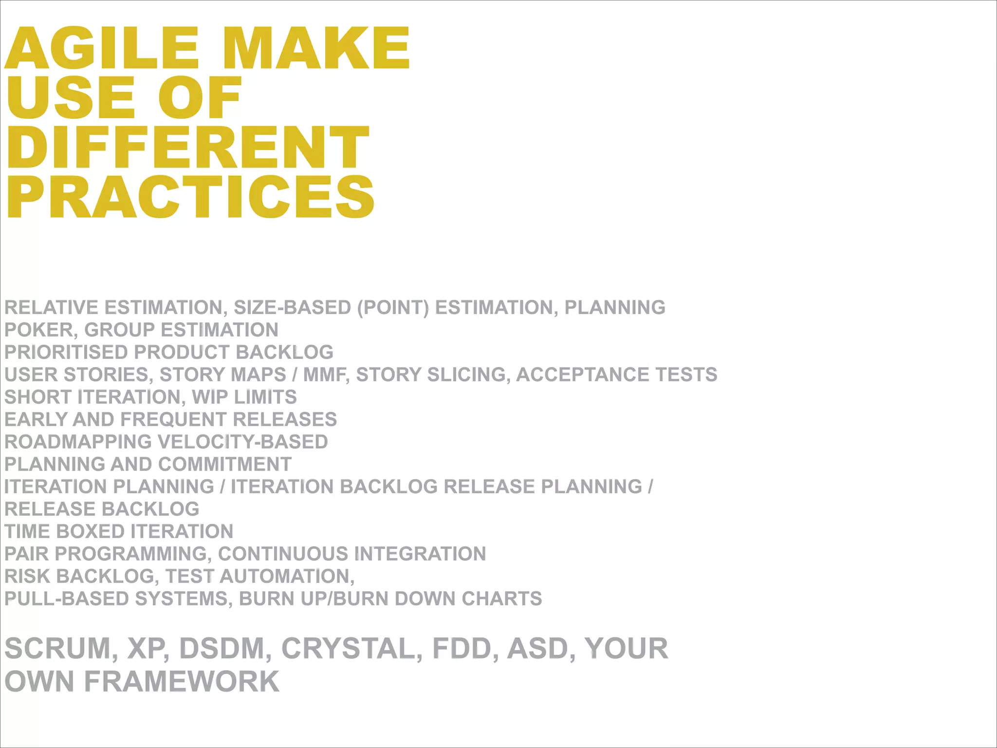 RELATIVE ESTIMATION, SIZE-BASED (POINT) ESTIMATION, PLANNING
POKER, GROUP ESTIMATION 
PRIORITISED PRODUCT BACKLOG 
USER STORIES, STORY MAPS / MMF, STORY SLICING, ACCEPTANCE TESTS
SHORT ITERATION, WIP LIMITS 
EARLY AND FREQUENT RELEASES 
ROADMAPPING VELOCITY-BASED
PLANNING AND COMMITMENT
ITERATION PLANNING / ITERATION BACKLOG RELEASE PLANNING /
RELEASE BACKLOG 
TIME BOXED ITERATION 
PAIR PROGRAMMING, CONTINUOUS INTEGRATION 
RISK BACKLOG, TEST AUTOMATION,
PULL-BASED SYSTEMS, BURN UP/BURN DOWN CHARTS
!
SCRUM, XP, DSDM, CRYSTAL, FDD, ASD, YOUR
OWN FRAMEWORK
AGILE MAKE
USE OF
DIFFERENT
PRACTICES
 