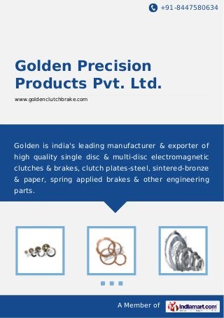 +91-8447580634
A Member of
Golden Precision
Products Pvt. Ltd.
www.goldenclutchbrake.com
Golden is india's leading manufacturer & exporter of
high quality single disc & multi-disc electromagnetic
clutches & brakes, clutch plates-steel, sintered-bronze
& paper, spring applied brakes & other engineering
parts.
 