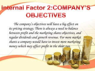 The company‟s objectives will have a big effect on
its pricing strategy. There is always a need to balance
between profit and the marketing shares objectives, and
regular dividends and growth revenue. For more market
shares a company would have to invest more marketing
money which may affect profit in the short run.
 