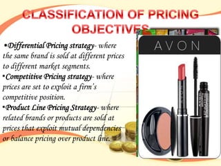 •Differential Pricing strategy- where
the same brand is sold at different prices
to different market segments.
•Competitive Pricing strategy- where
prices are set to exploit a firm‟s
competitive position.
•Product Line Pricing Strategy- where
related brands or products are sold at
prices that exploit mutual dependencies
or balance pricing over product line.
 