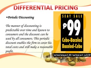 •Periodic Discounting

The manner of discounting is
predictable over time and known to
consumers and the discount can be
used by all consumers. This periodic
discount enables the firm to cover his
total costs and still make a reasonable
profit.
 