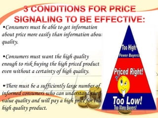 •Consumers must be able to get information
about price more easily than information about
quality.

•Consumers must want the high quality
enough to risk buying the high priced product
even without a certainty of high quality.

•There must be a sufficiently large number of
informed consumers who can understand the
value quality and will pay a high price for that
high quality product.
 