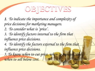 1. To indicate the importance and complexity of
price decisions for marketing managers.
2. To consider what is „price‟.
3. To identify factors internal to the firm that
influence price decisions.
4. To identify the factors external to the firm that
influence price decisions.
5. To know when to cut price, when to increase, and
when to sell below cost.
 