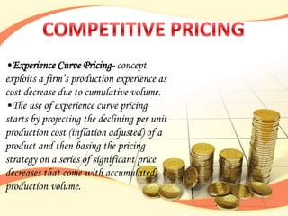 •Experience Curve Pricing- concept
exploits a firm‟s production experience as
cost decrease due to cumulative volume.
•The use of experience curve pricing
starts by projecting the declining per unit
production cost (inflation adjusted) of a
product and then basing the pricing
strategy on a series of significant price
decreases that come with accumulated
production volume.
 