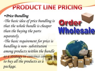 •Price Bundling
-The basic idea of price bundling is
that the whole bundle is cheaper
than the buying the parts
separately.
-The basic requirement for price is
bundling is non- substitution
among products within the bundle
as a strategy to convince consumers
to buy all the products as a
package.
 