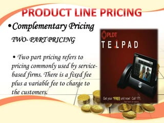 •Complementary Pricing
 TWO- PART PRICING

 • Two part pricing refers to
 pricing commonly used by service-
 based firms. There is a fixed fee
 plus a variable fee to charge to
 the customers.
 