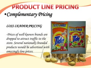•Complementary Pricing

 LOSS LEADER PRICING

 -Prices of well-known brands are
 dropped to attract traffic to the
 store. Several nationally branded
 products would be advertised with
 amazingly low prices.
 