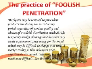 Marketers may be tempted to price their
products low during the introductory
period, regardless of product quality and
choices of available distribution methods. The
temporary market shares gained however may
create a permanent price image for the brand
which may be difficult to change over time. A
market reality, is that whenever price
adjustments are needed, increasing prices is
much more difficult than lowering them.
 
