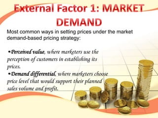 Most common ways in setting prices under the market
demand-based pricing strategy:

•Perceived value, where marketers use the
perception of customers in establishing its
prices.
•Demand differential, where marketers choose
price level that would support their planned
sales volume and profit.
 