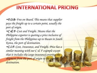 •F.O.B- Free on Board. This means that supplier
pays the freight up to a certain point, usually the
port of origin.
•C & F- Cost and Freight. Means that the
Philippine exporter is quoting a price inclusive of
freight from the Philippines up to Busan in South
Korea, the port of destination.
•C.I.F- Cost, Insurance, and Freight. Price has a
similar meaning with our C & F example except
that it includes the cargo insurance covering the
shipment from the port of origin to the port of
destination.
 