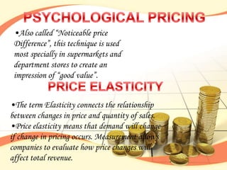•Also called “Noticeable price
 Difference”, this technique is used
 most specially in supermarkets and
 department stores to create an
 impression of “good value”.


•The term Elasticity connects the relationship
between changes in price and quantity of sales.
•Price elasticity means that demand will change
if change in pricing occurs. Measurement allows
companies to evaluate how price changes will
affect total revenue.
 