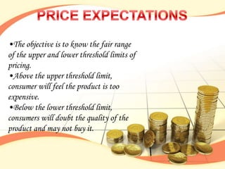 •The objective is to know the fair range
of the upper and lower threshold limits of
pricing.
•Above the upper threshold limit,
consumer will feel the product is too
expensive.
•Below the lower threshold limit,
consumers will doubt the quality of the
product and may not buy it.
 
