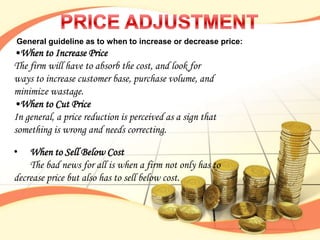 General guideline as to when to increase or decrease price:
•When to Increase Price
The firm will have to absorb the cost, and look for
ways to increase customer base, purchase volume, and
minimize wastage.
•When to Cut Price
In general, a price reduction is perceived as a sign that
something is wrong and needs correcting.

•   When to Sell Below Cost
    The bad news for all is when a firm not only has to
decrease price but also has to sell below cost.
 