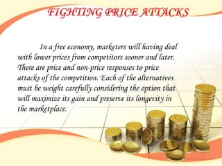 In a free economy, marketers will having deal
with lower prices from competitors sooner and later.
There are price and non-price responses to price
attacks of the competition. Each of the alternatives
must be weight carefully considering the option that
will maximize its gain and preserve its longevity in
the marketplace.
 