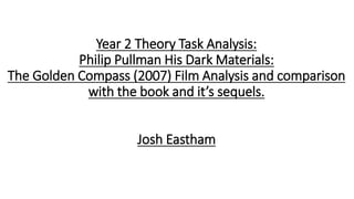 Year 2 Theory Task Analysis:
Philip Pullman His Dark Materials:
The Golden Compass (2007) Film Analysis and comparison
with the book and it’s sequels.
Josh Eastham
 